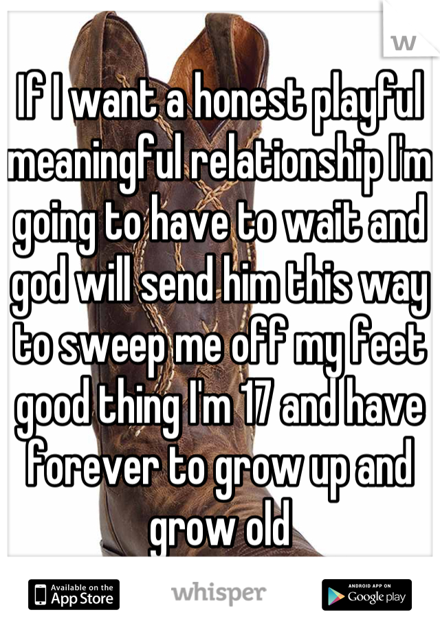 If I want a honest playful meaningful relationship I'm going to have to wait and god will send him this way to sweep me off my feet good thing I'm 17 and have forever to grow up and grow old
