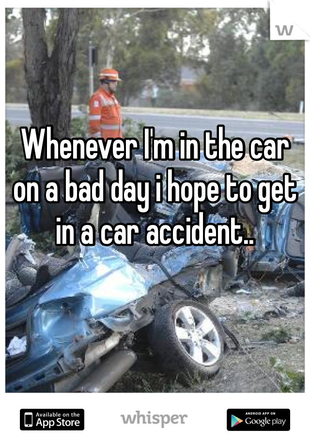Whenever I'm in the car on a bad day i hope to get in a car accident..