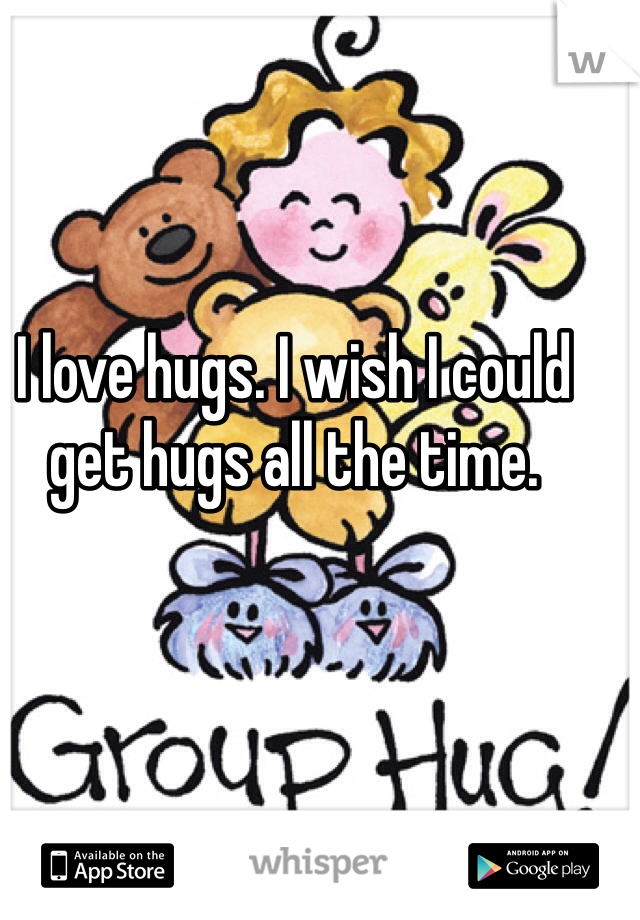 I love hugs. I wish I could get hugs all the time.