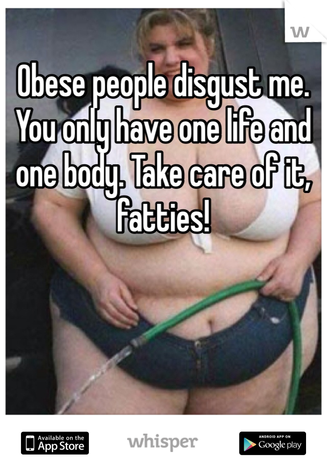 Obese people disgust me. You only have one life and one body. Take care of it, fatties!