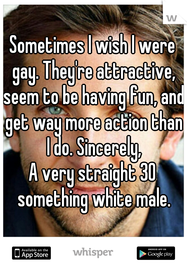 Sometimes I wish I were gay. They're attractive, seem to be having fun, and get way more action than I do. Sincerely,

A very straight 30 something white male.