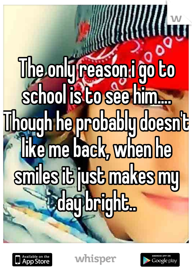The only reason i go to school is to see him.... Though he probably doesn't like me back, when he smiles it just makes my day bright..