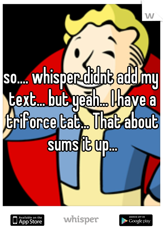 so.... whisper didnt add my text... but yeah... I have a triforce tat... That about sums it up...