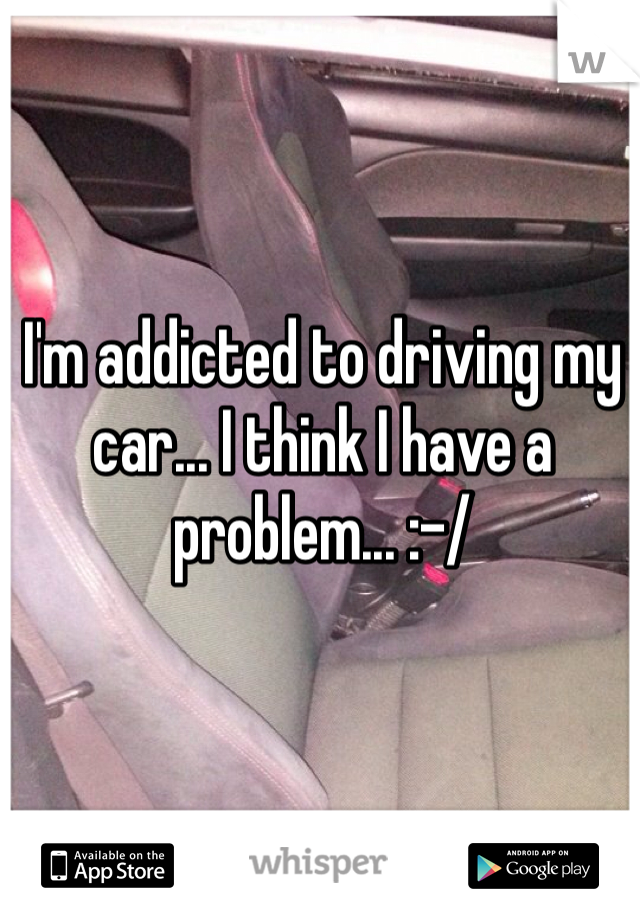 I'm addicted to driving my car... I think I have a problem... :-/