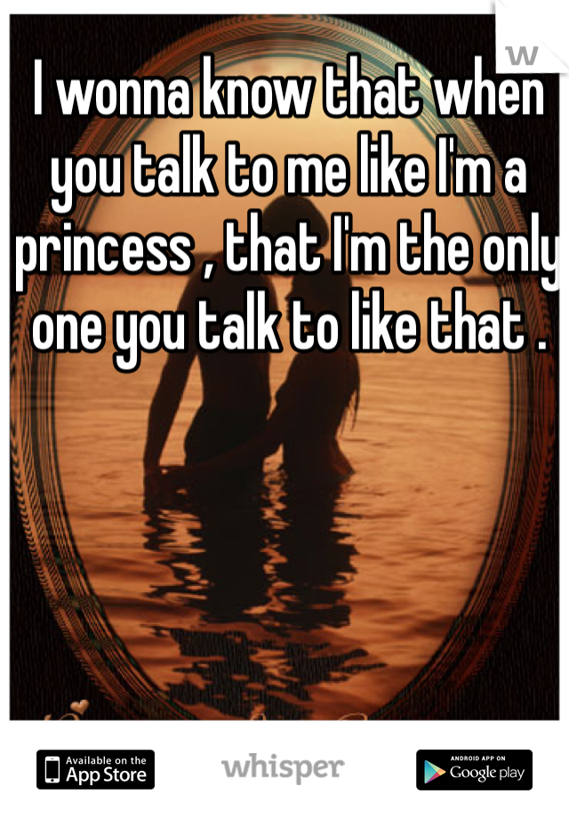 I wonna know that when you talk to me like I'm a princess , that I'm the only one you talk to like that . 