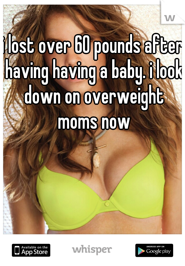 i lost over 60 pounds after having having a baby. i look down on overweight moms now