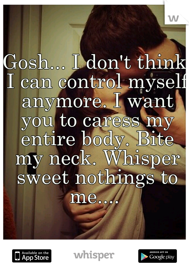 Gosh... I don't think I can control myself anymore. I want you to caress my entire body. Bite my neck. Whisper sweet nothings to me.... 