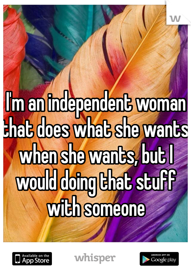 I'm an independent woman that does what she wants when she wants, but I would doing that stuff with someone
