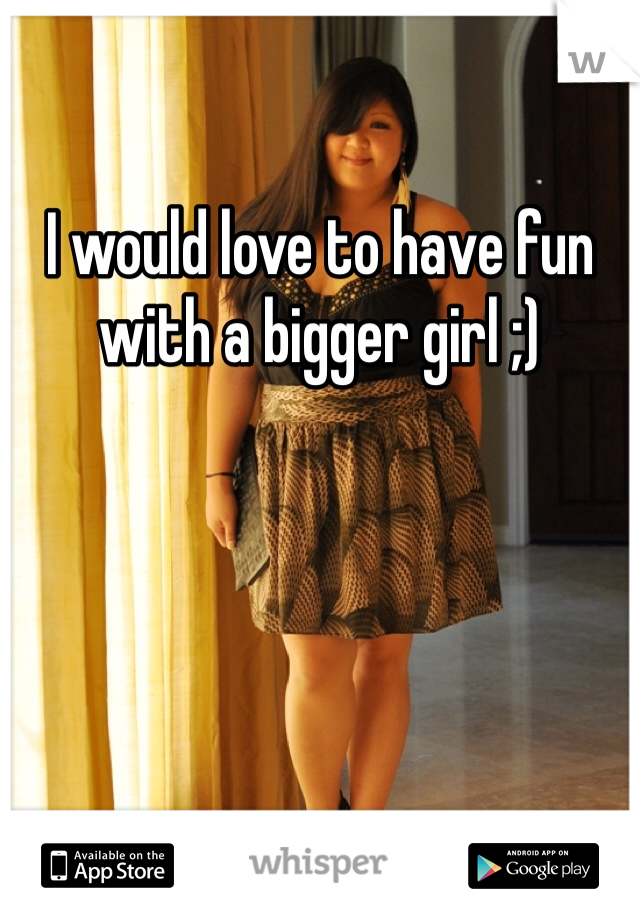 I would love to have fun with a bigger girl ;)