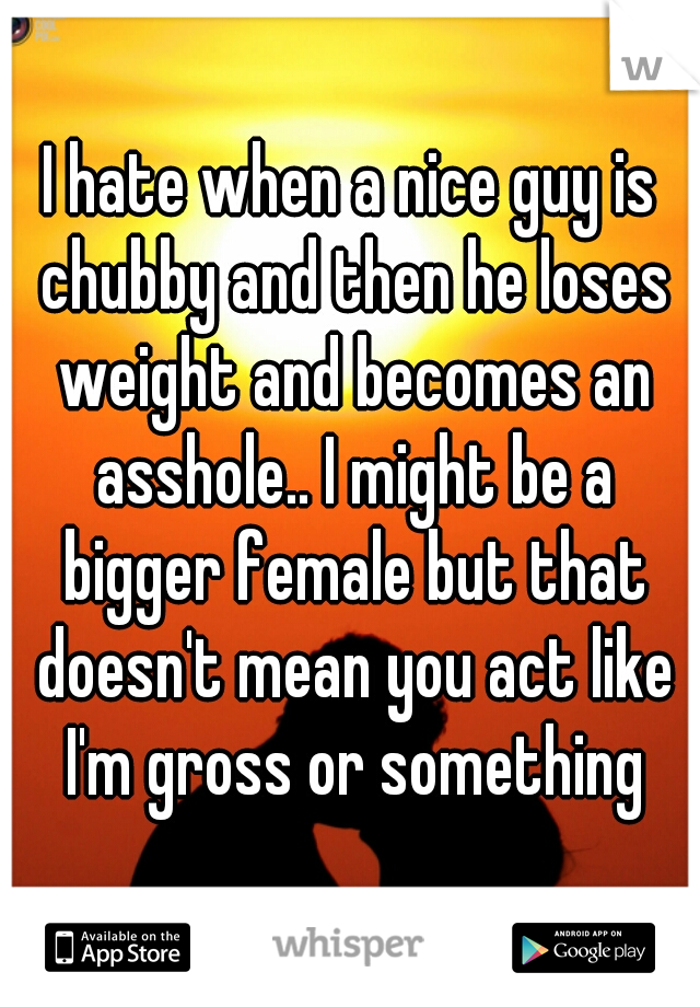 I hate when a nice guy is chubby and then he loses weight and becomes an asshole.. I might be a bigger female but that doesn't mean you act like I'm gross or something