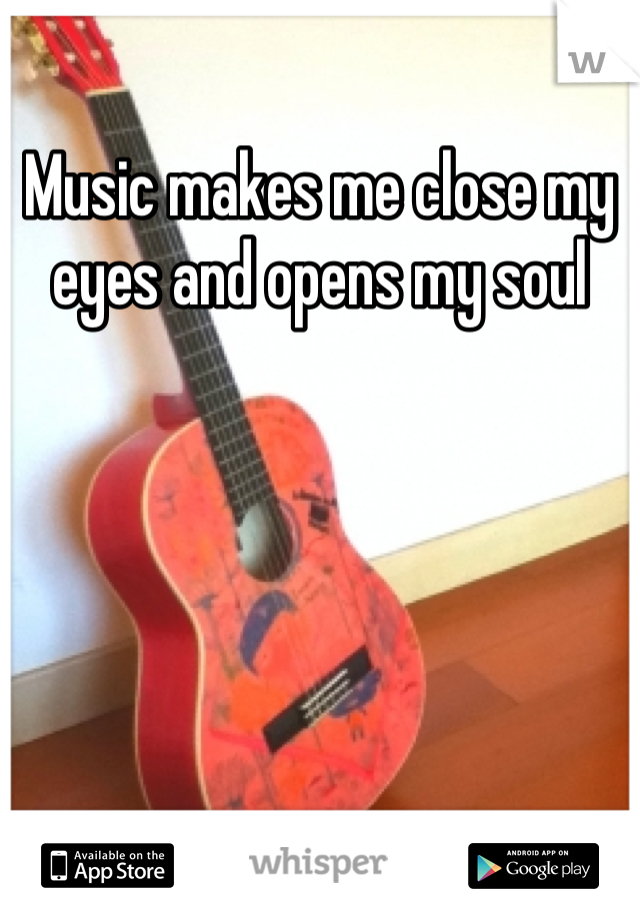 Music makes me close my eyes and opens my soul
