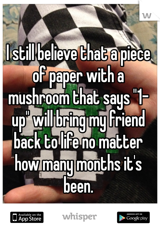 I still believe that a piece of paper with a mushroom that says "1-up" will bring my friend back to life no matter how many months it's been.