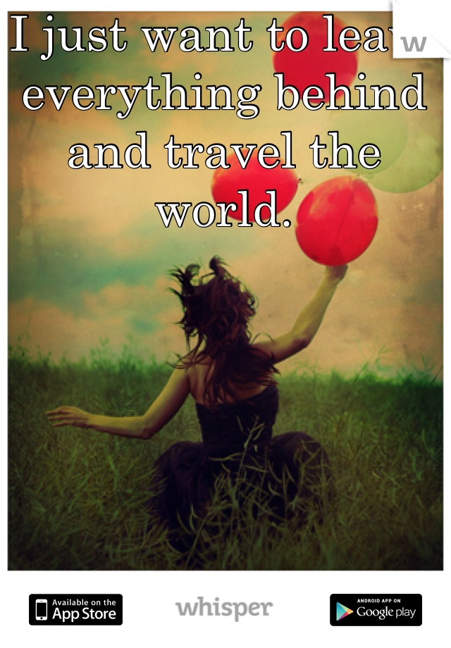 I just want to leave everything behind and travel the world. 