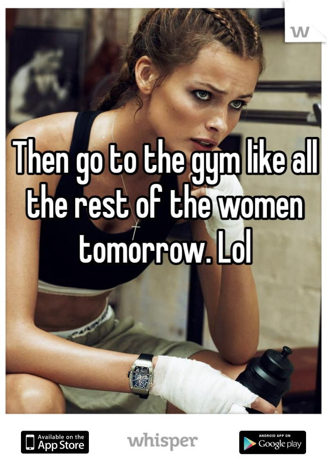 Then go to the gym like all the rest of the women tomorrow. Lol