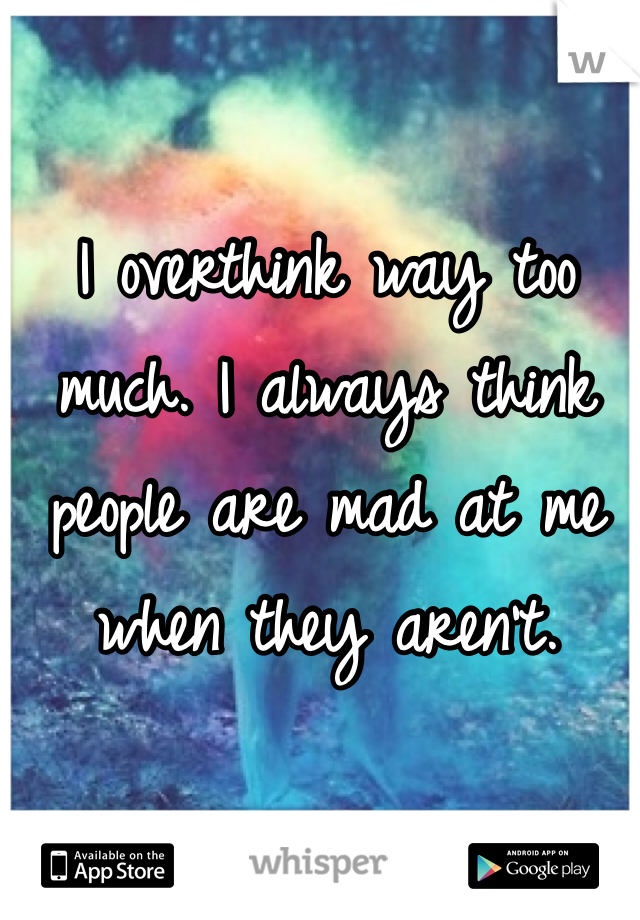 I overthink way too much. I always think people are mad at me when they aren't. 