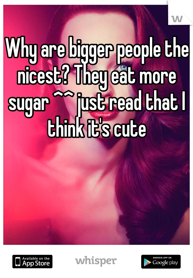 Why are bigger people the nicest? They eat more sugar ^^ just read that I think it's cute