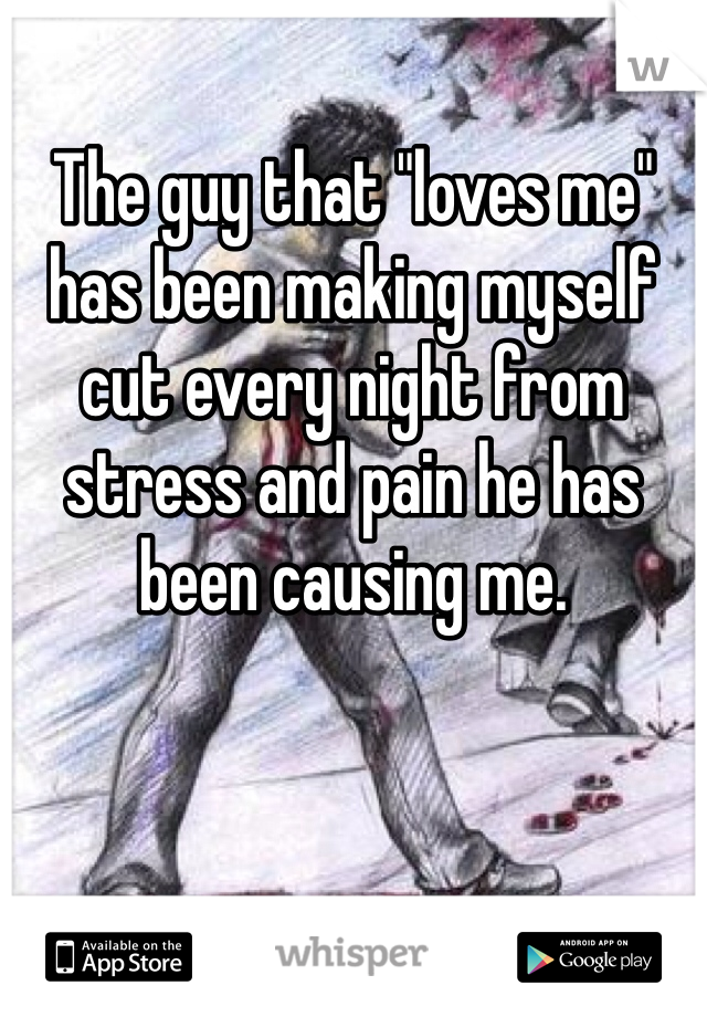 The guy that "loves me" has been making myself cut every night from stress and pain he has been causing me. 
