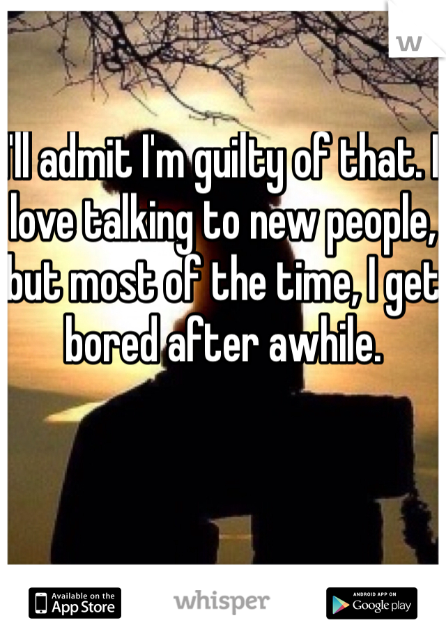 I'll admit I'm guilty of that. I love talking to new people, but most of the time, I get bored after awhile.