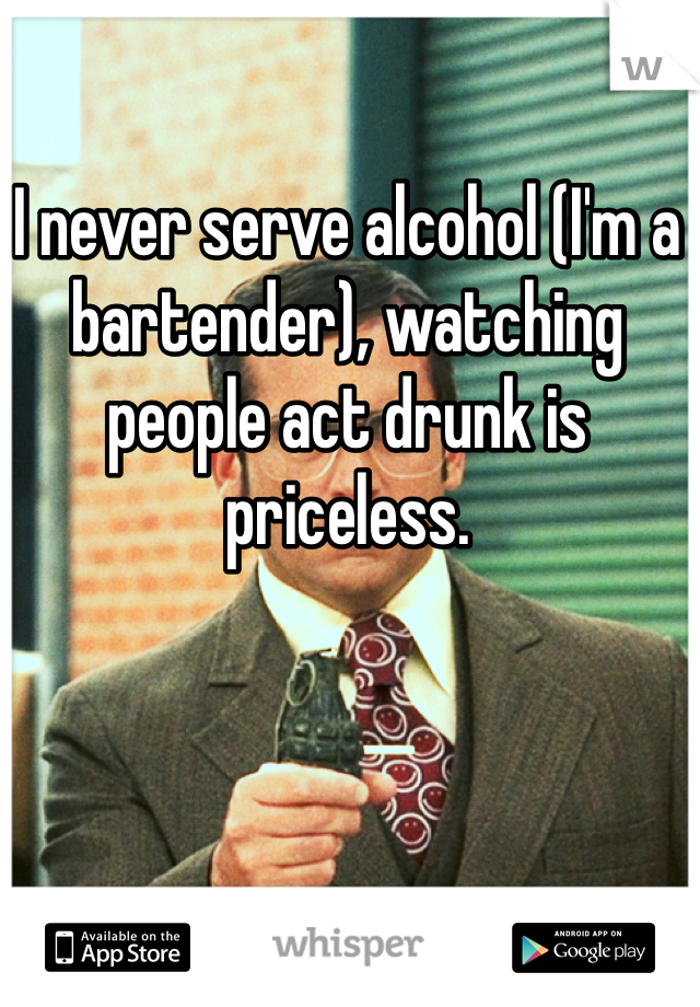 I never serve alcohol (I'm a bartender), watching people act drunk is priceless.