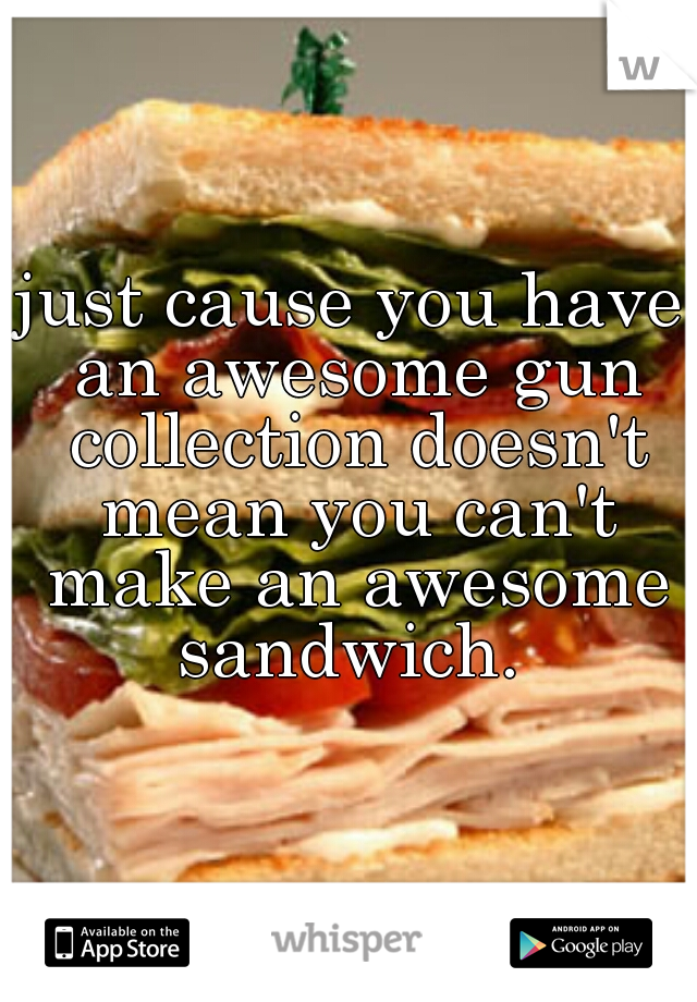 just cause you have an awesome gun collection doesn't mean you can't make an awesome sandwich. 