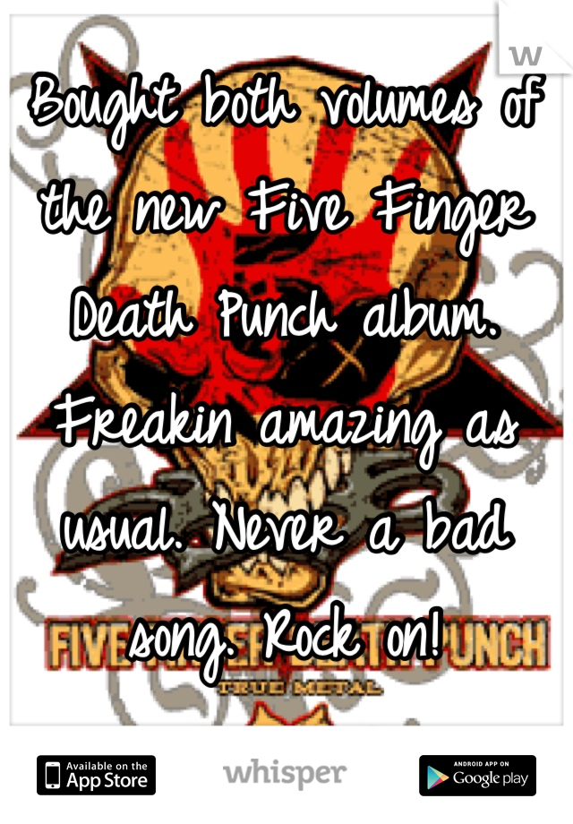 Bought both volumes of the new Five Finger Death Punch album. Freakin amazing as usual. Never a bad song. Rock on!