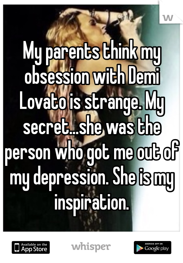 My parents think my obsession with Demi Lovato is strange. My secret...she was the person who got me out of my depression. She is my inspiration.