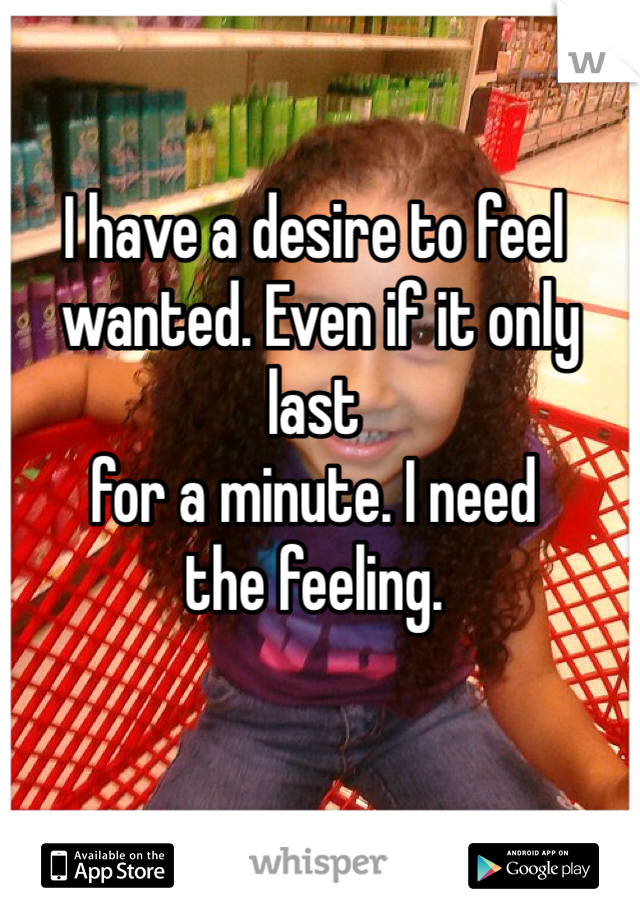 I have a desire to feel
 wanted. Even if it only last 
for a minute. I need 
the feeling. 