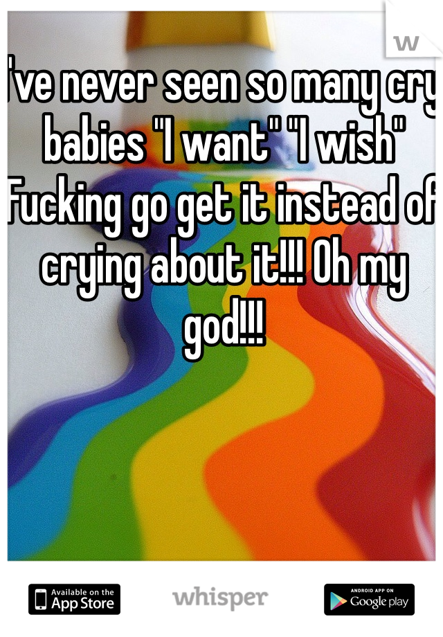 I've never seen so many cry babies "I want" "I wish" 
Fucking go get it instead of crying about it!!! Oh my god!!!