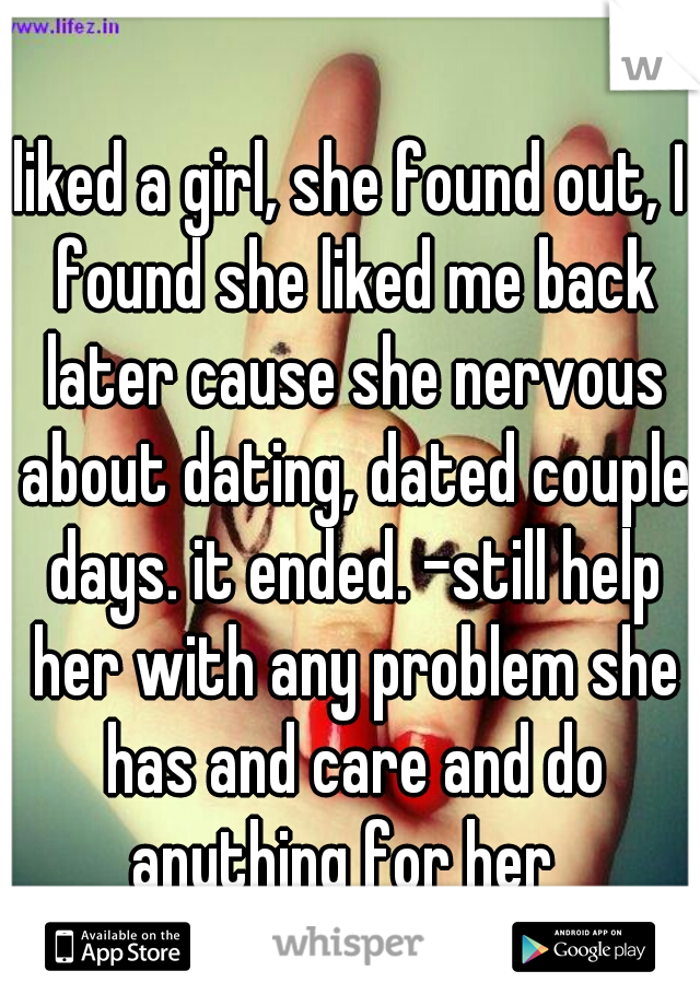 liked a girl, she found out, I found she liked me back later cause she nervous about dating, dated couple days. it ended. -still help her with any problem she has and care and do anything for her  