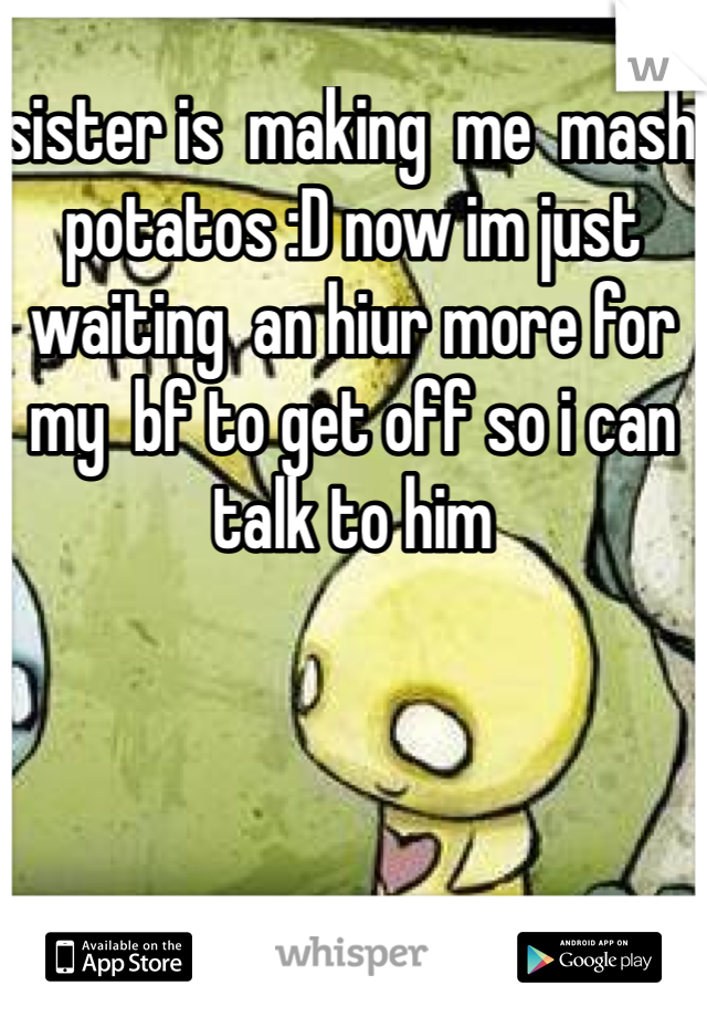 sister is  making  me  mash potatos :D now im just waiting  an hiur more for  my  bf to get off so i can talk to him