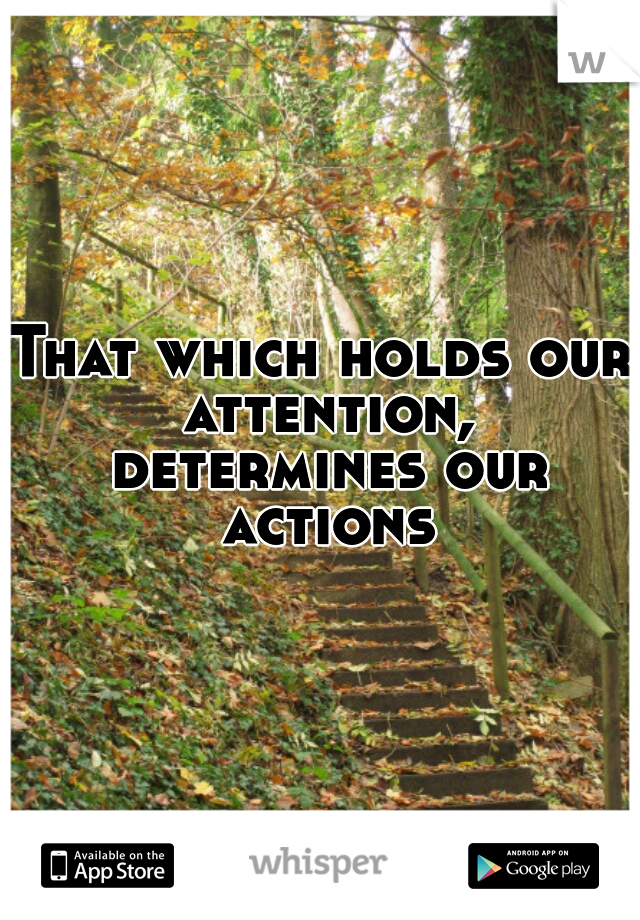 That which holds our attention, determines our actions