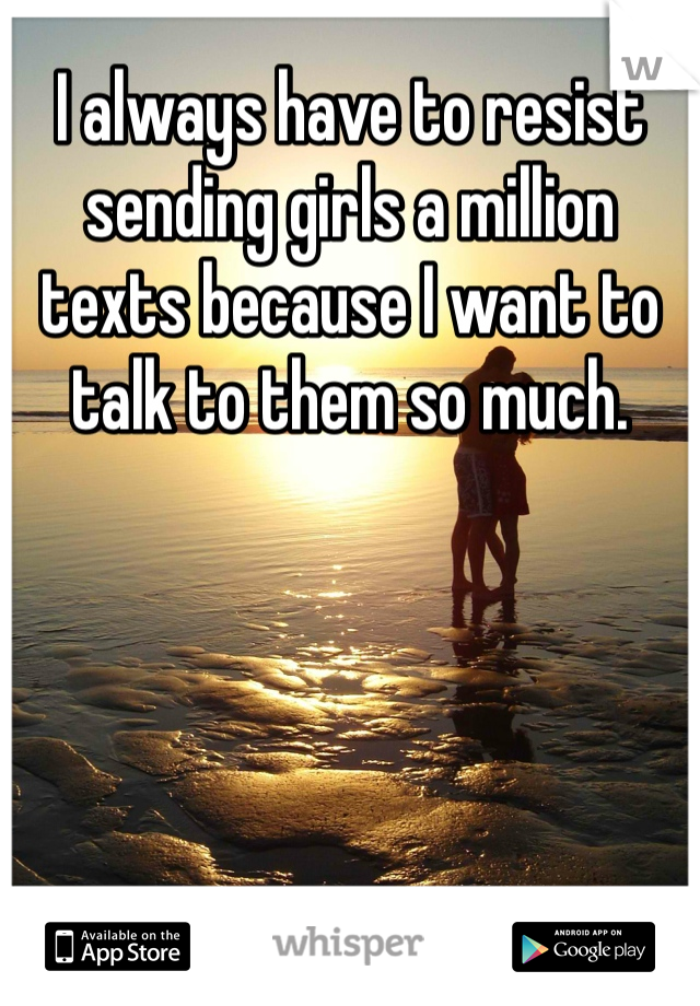 I always have to resist sending girls a million texts because I want to talk to them so much. 