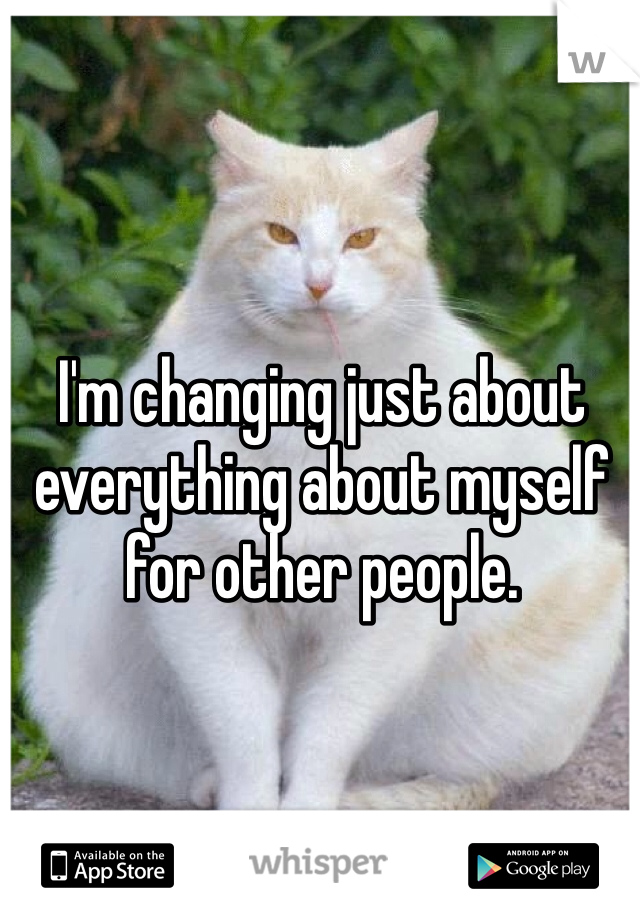 I'm changing just about everything about myself for other people.