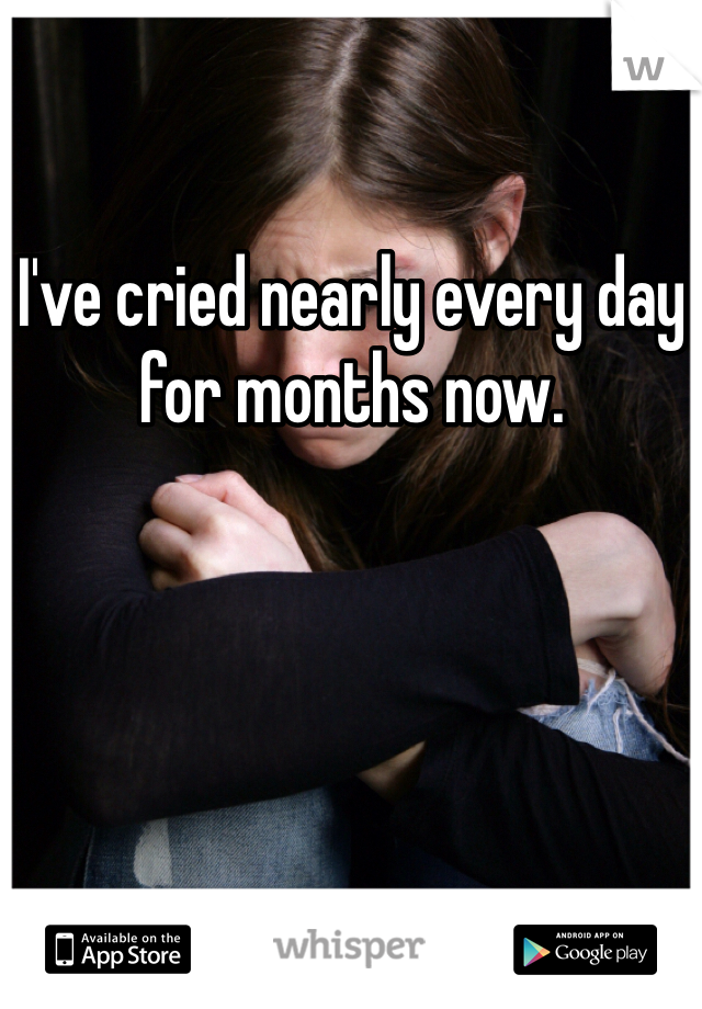 I've cried nearly every day for months now.