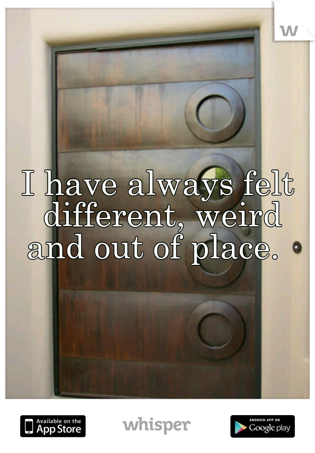 I have always felt different, weird and out of place.  