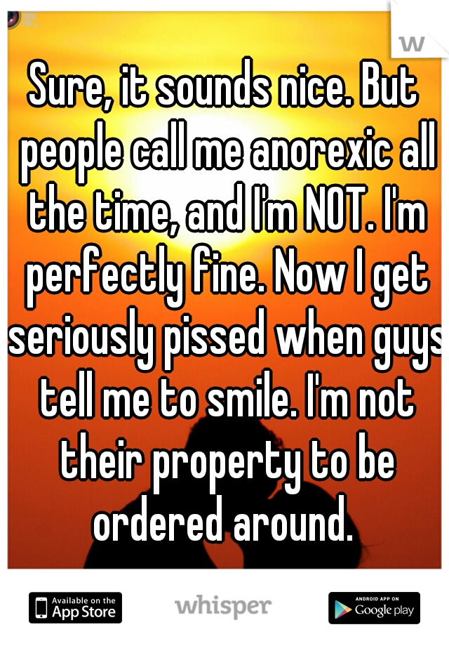 Sure, it sounds nice. But people call me anorexic all the time, and I'm NOT. I'm perfectly fine. Now I get seriously pissed when guys tell me to smile. I'm not their property to be ordered around. 