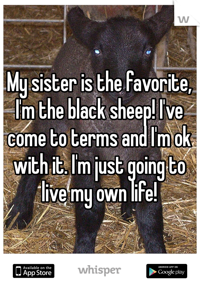 My sister is the favorite, I'm the black sheep! I've come to terms and I'm ok with it. I'm just going to live my own life!