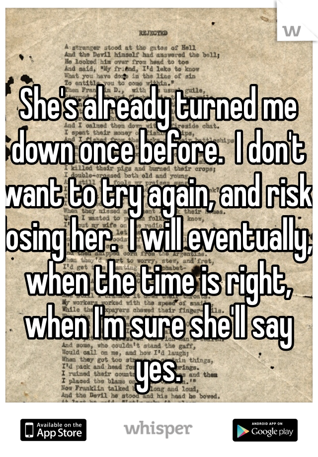 She's already turned me down once before.  I don't want to try again, and risk losing her.  I will eventually, when the time is right, when I'm sure she'll say yes.  