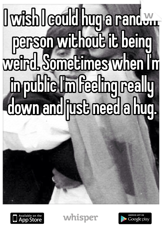 I wish I could hug a random person without it being weird. Sometimes when I'm in public I'm feeling really down and just need a hug.