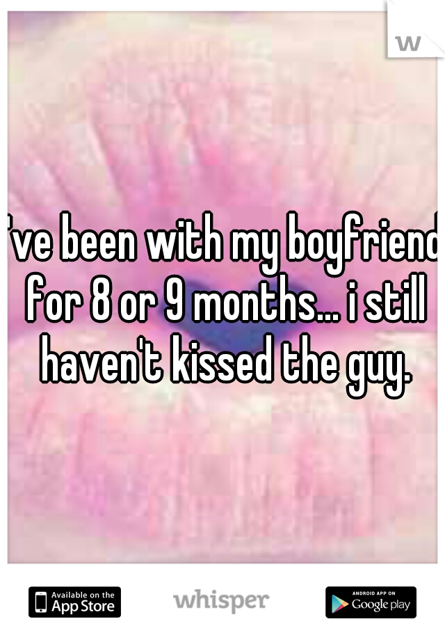 I've been with my boyfriend for 8 or 9 months... i still haven't kissed the guy.