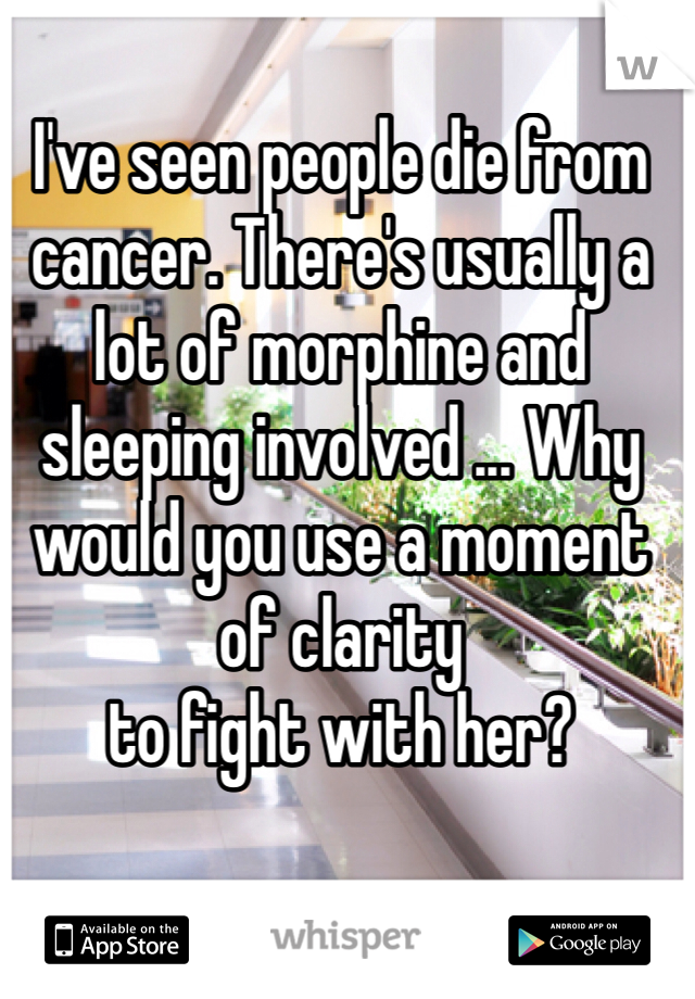 I've seen people die from cancer. There's usually a lot of morphine and sleeping involved ... Why would you use a moment of clarity 
to fight with her?