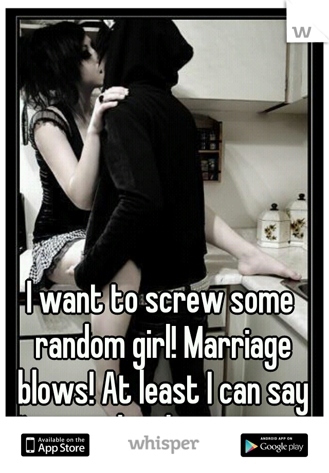 I want to screw some random girl! Marriage blows! At least I can say I'm not the cheating one!