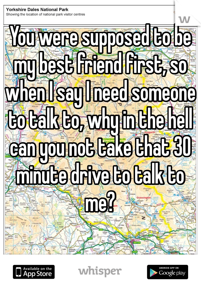 You were supposed to be my best friend first, so when I say I need someone to talk to, why in the hell can you not take that 30 minute drive to talk to me?