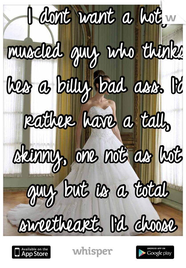 I dont want a hot, muscled guy who thinks hes a billy bad ass. I'd rather have a tall, skinny, one not as hot guy but is a total sweetheart. I'd choose that love over lust any day.