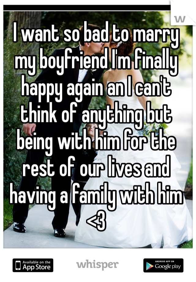 I want so bad to marry my boyfriend I'm finally happy again an I can't think of anything but being with him for the rest of our lives and having a family with him <3