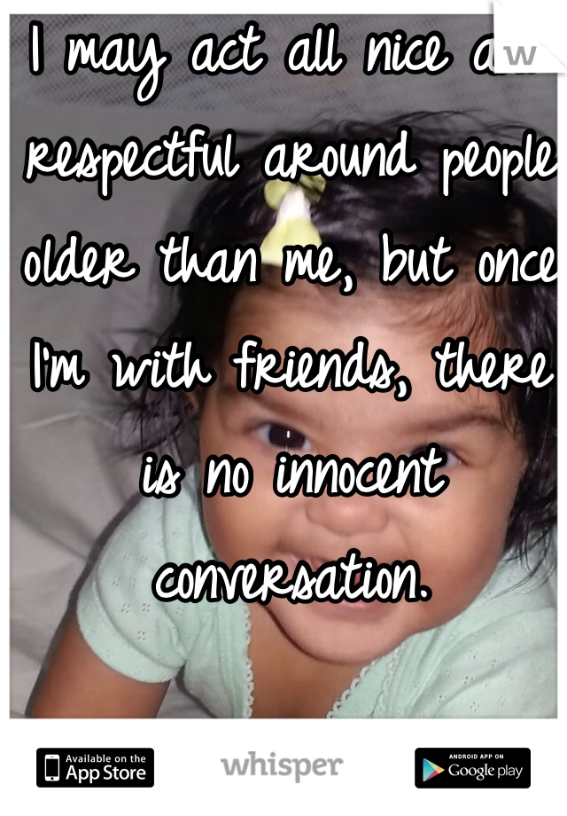 I may act all nice and respectful around people older than me, but once I'm with friends, there is no innocent conversation. 