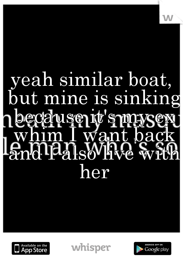 yeah similar boat, but mine is sinking because it's my ex whim I want back and I also live with her