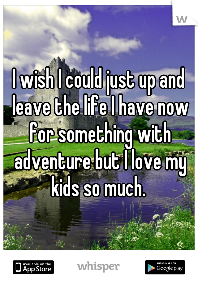 I wish I could just up and leave the life I have now for something with adventure but I love my kids so much. 