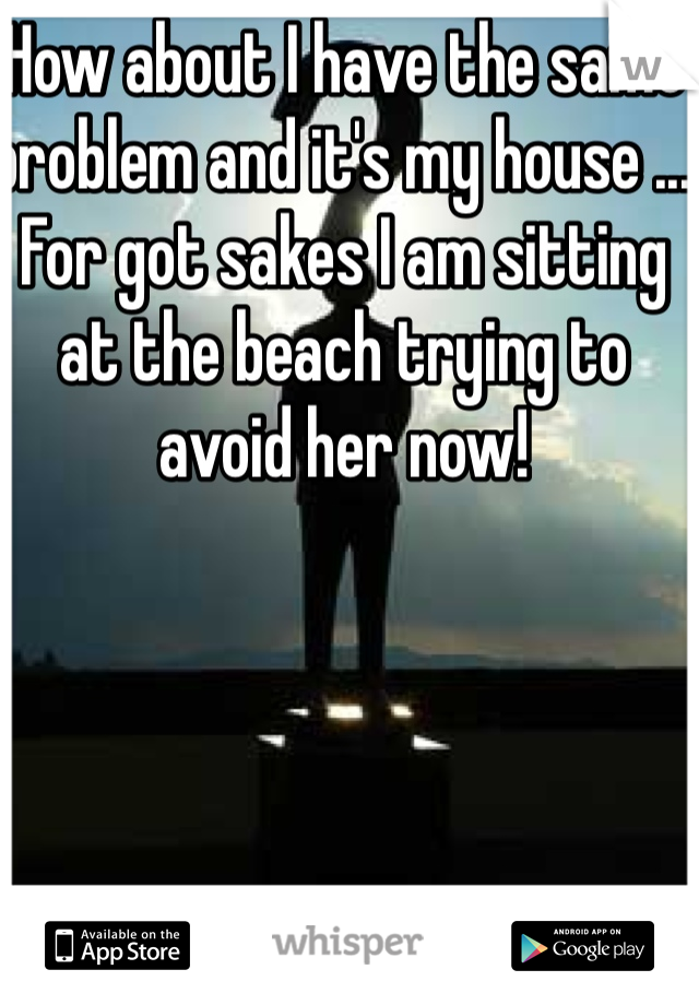 How about I have the same problem and it's my house ... For got sakes I am sitting at the beach trying to avoid her now! 