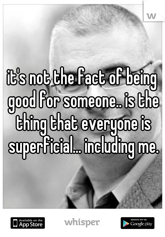 it's not the fact of being good for someone.. is the thing that everyone is superficial... including me.